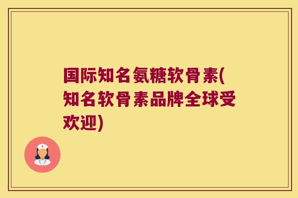 国际知名氨糖软骨素(知名软骨素品牌全球受欢迎)