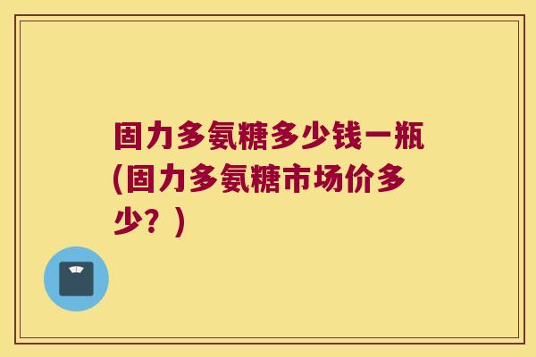 固力多氨糖多少钱一瓶(固力多氨糖市场价多少?)