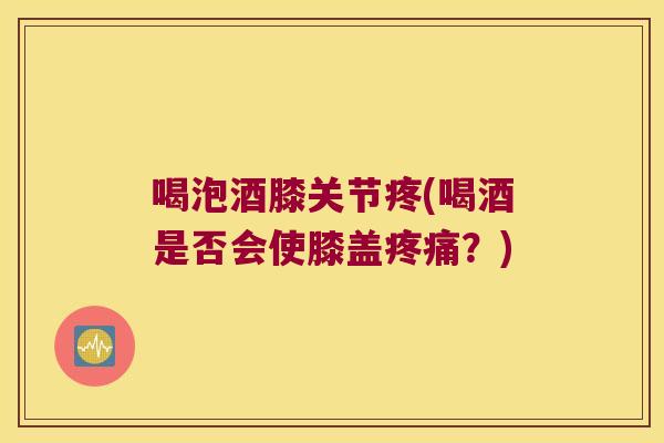 喝泡酒膝关节疼(喝酒是否会使膝盖疼痛?)