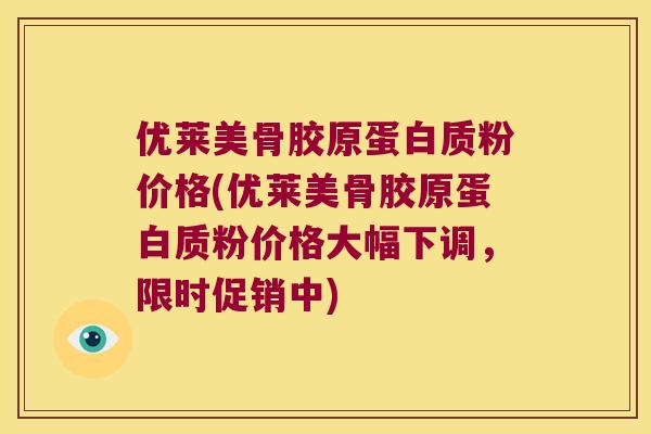 优莱美骨胶原蛋白质粉价格(优莱美骨胶原蛋白质粉价格大幅下调,限时促销中)