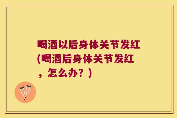 喝酒以后身体关节发红(喝酒后身体关节发红,怎么办?)