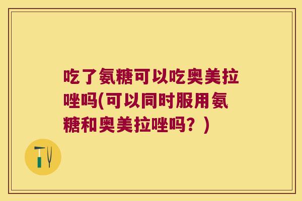 吃了氨糖可以吃奥美拉唑吗(可以同时服用氨糖和奥美拉唑吗?)