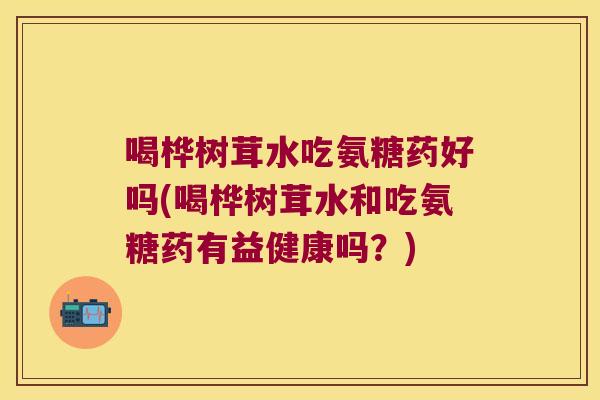 喝桦树茸水吃氨糖药好吗(喝桦树茸水和吃氨糖药有益健康吗?)
