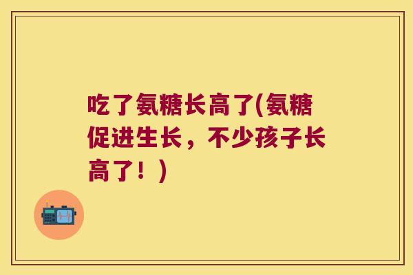 吃了氨糖长高了(氨糖促进生长,不少孩子长高了!)