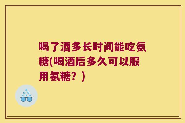 喝了酒多长时间能吃氨糖(喝酒后多久可以服用氨糖?)