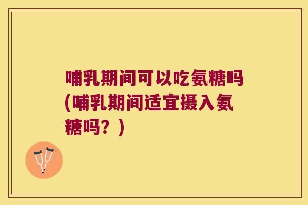 哺乳期间可以吃氨糖吗(哺乳期间适宜摄入氨糖吗?)