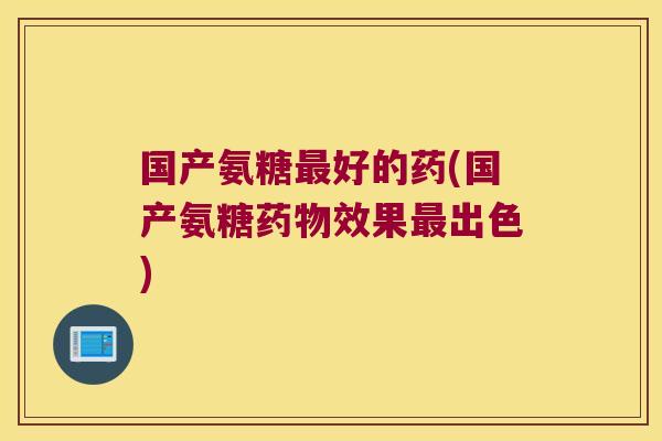 国产氨糖最好的药(国产氨糖药物效果最出色)