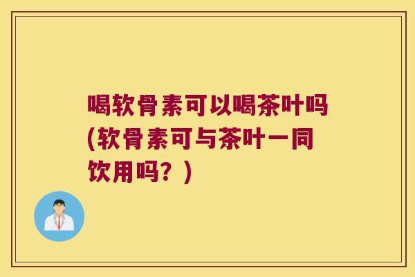 喝软骨素可以喝茶叶吗(软骨素可与茶叶一同饮用吗?)