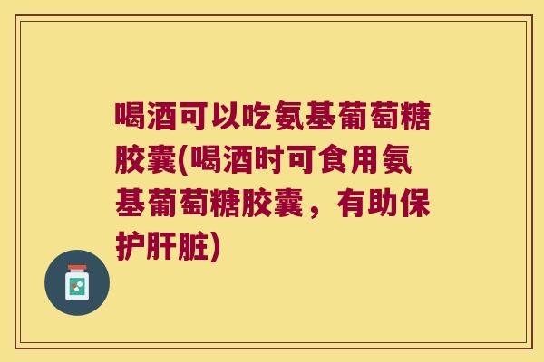 喝酒可以吃氨基葡萄糖胶囊(喝酒时可食用氨基葡萄糖胶囊,有助保护肝脏)