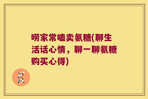 唠家常嗑卖氨糖(聊生活话心情,聊一聊氨糖购买心得)