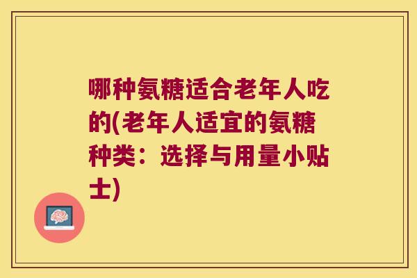 哪种氨糖适合老年人吃的(老年人适宜的氨糖种类:选择与用量小贴士)