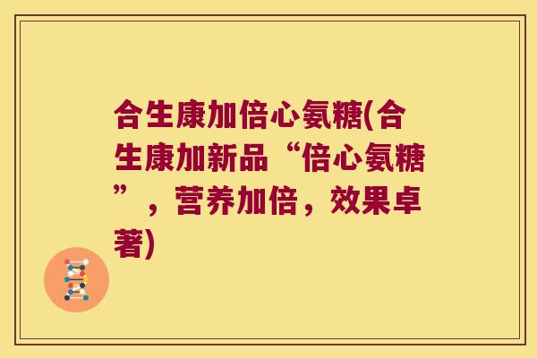 合生康加倍心氨糖(合生康加新品“倍心氨糖”，营养加倍，效果卓著)