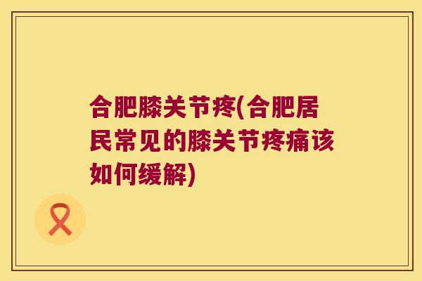 合肥膝关节疼(合肥居民常见的膝关节疼痛该如何缓解)