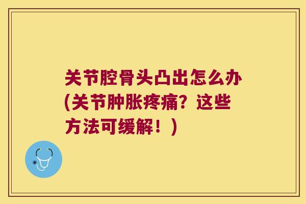 关节腔骨头凸出怎么办(关节肿胀疼痛?这些方法可缓解!)