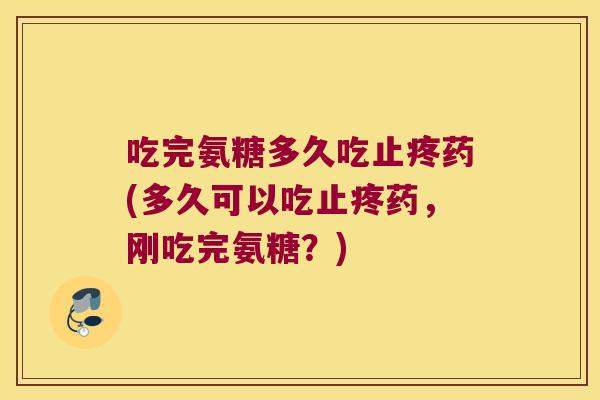 吃完氨糖多久吃止疼药(多久可以吃止疼药,刚吃完氨糖?)