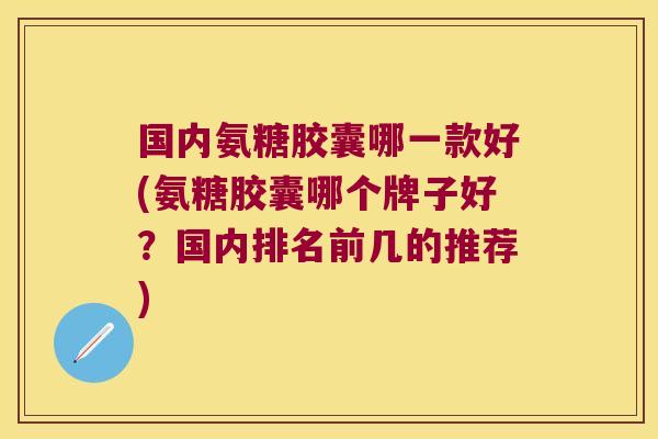 国内氨糖胶囊哪一款好(氨糖胶囊哪个牌子好?国内排名前几的推荐)