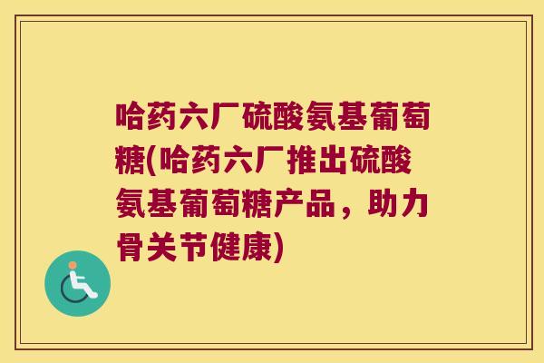 哈药六厂硫酸氨基葡萄糖(哈药六厂推出硫酸氨基葡萄糖产品,助力骨关节健康)