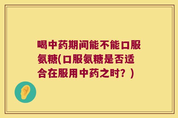 喝中药期间能不能口服氨糖(口服氨糖是否适合在服用中药之时?)