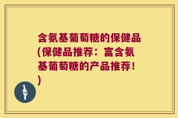 含氨基葡萄糖的保健品(保健品推荐:富含氨基葡萄糖的产品推荐!)