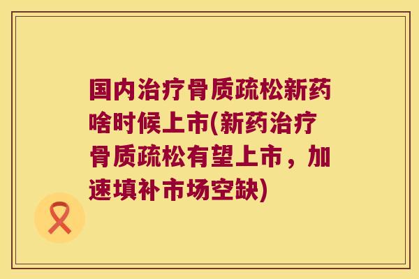 国内治疗骨质疏松新药啥时候上市(新药治疗骨质疏松有望上市,加速填补市场空缺)