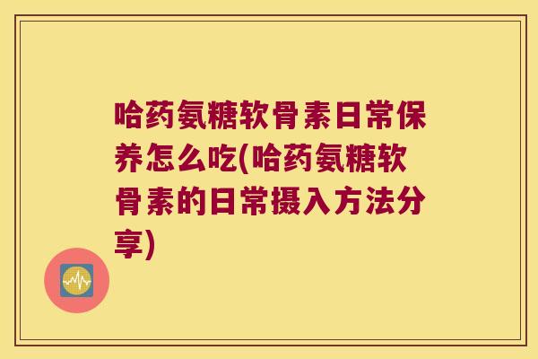 哈药氨糖软骨素日常保养怎么吃(哈药氨糖软骨素的日常摄入方法分享)