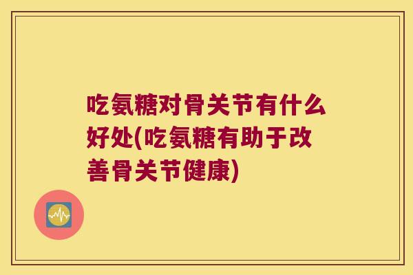 吃氨糖对骨关节有什么好处(吃氨糖有助于改善骨关节健康)