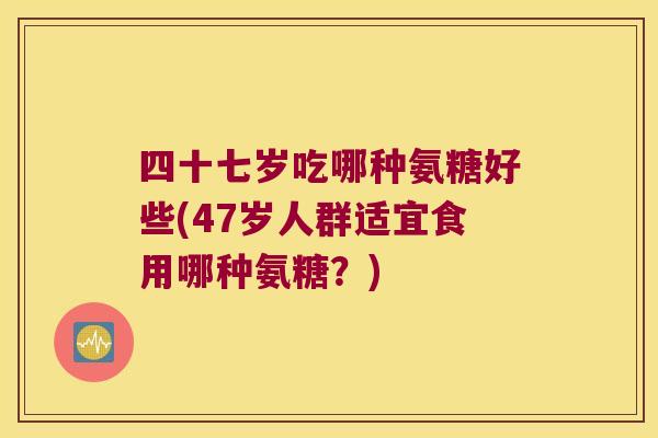 四十七岁吃哪种氨糖好些(47岁人群适宜食用哪种氨糖?)
