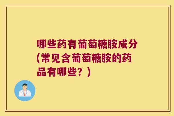 哪些药有葡萄糖胺成分(常见含葡萄糖胺的药品有哪些?)