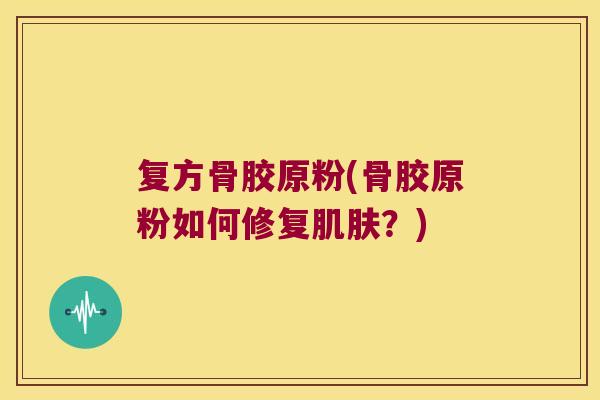 复方骨胶原粉(骨胶原粉如何修复肌肤?)