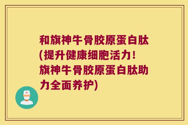 和旗神牛骨胶原蛋白肽(提升健康细胞活力!旗神牛骨胶原蛋白肽助力全面养护)