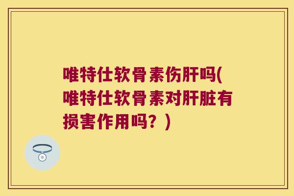 唯特仕软骨素伤肝吗(唯特仕软骨素对肝脏有损害作用吗?)