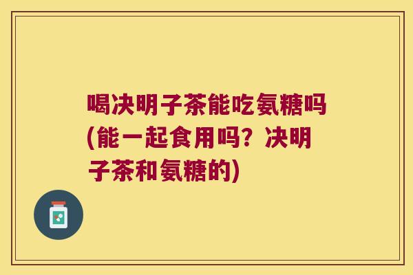 喝决明子茶能吃氨糖吗(能一起食用吗?决明子茶和氨糖的)