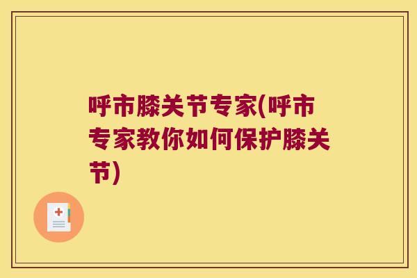 呼市膝关节专家(呼市专家教你如何保护膝关节)