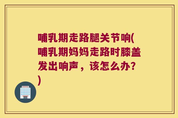 哺乳期走路腿关节响(哺乳期妈妈走路时膝盖发出响声,该怎么办?)