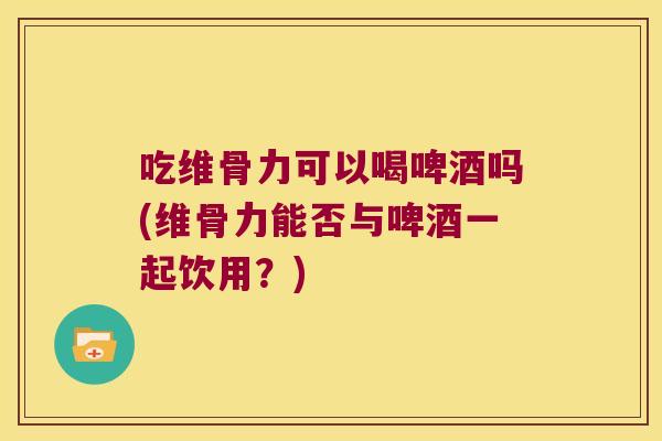 吃维骨力可以喝啤酒吗(维骨力能否与啤酒一起饮用?)