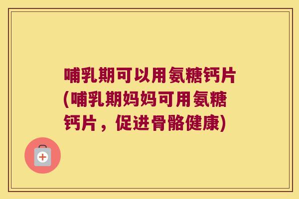 哺乳期可以用氨糖钙片(哺乳期妈妈可用氨糖钙片,促进骨骼健康)