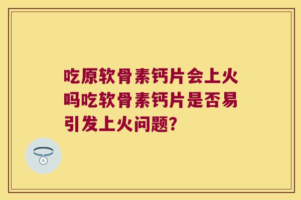 吃原软骨素钙片会上火吗吃软骨素钙片是否易引发上火问题?