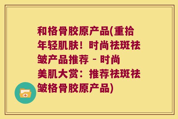 和格骨胶原产品(重拾年轻肌肤!时尚祛斑祛皱产品推荐 - 时尚美肌大赏:推荐祛斑祛皱格骨胶原产品)
