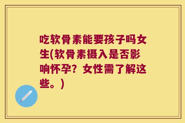 吃软骨素能要孩子吗女生(软骨素摄入是否影响怀孕?女性需了解这些。)