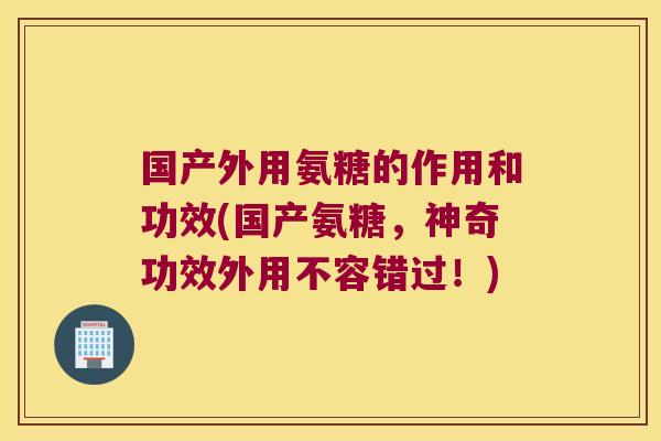 国产外用氨糖的作用和功效(国产氨糖,神奇功效外用不容错过!)