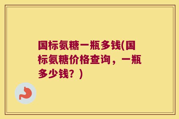国标氨糖一瓶多钱(国标氨糖价格查询,一瓶多少钱?)