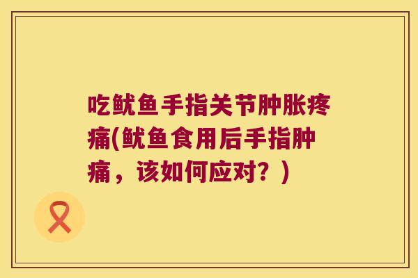 吃鱿鱼手指关节肿胀疼痛(鱿鱼食用后手指肿痛,该如何应对?)
