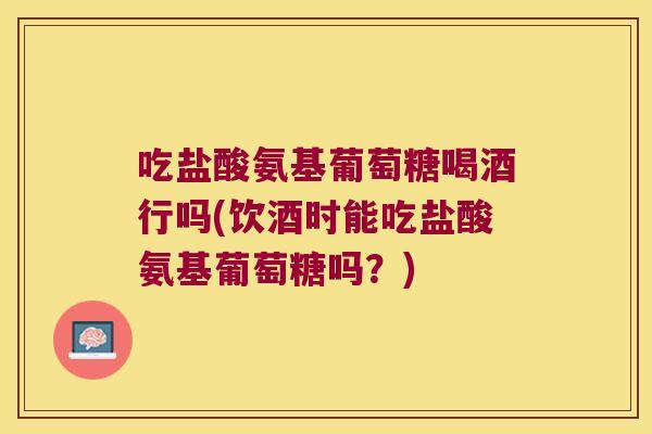 吃盐酸氨基葡萄糖喝酒行吗(饮酒时能吃盐酸氨基葡萄糖吗?)