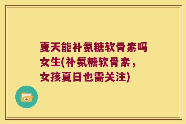 夏天能补氨糖软骨素吗女生(补氨糖软骨素,女孩夏日也需关注)
