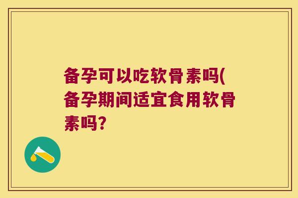 备孕可以吃软骨素吗(备孕期间适宜食用软骨素吗?