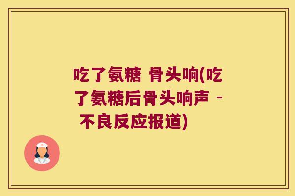 吃了氨糖 骨头响(吃了氨糖后骨头响声 - 不良反应报道)