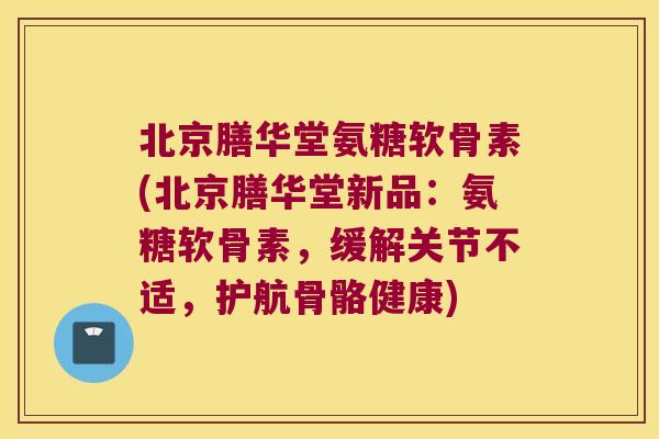 北京膳华堂氨糖软骨素(北京膳华堂新品:氨糖软骨素,缓解关节不适,护航骨骼健康)