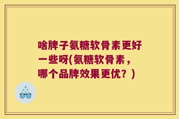 啥牌子氨糖软骨素更好一些呀(氨糖软骨素，哪个品牌效果更优？)