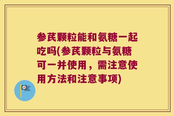 参芪颗粒能和氨糖一起吃吗(参芪颗粒与氨糖可一并使用,需注意使用方法和注意事项)