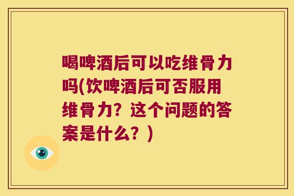 喝啤酒后可以吃维骨力吗(饮啤酒后可否服用维骨力？这个问题的答案是什么？)